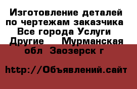 Изготовление деталей по чертежам заказчика - Все города Услуги » Другие   . Мурманская обл.,Заозерск г.